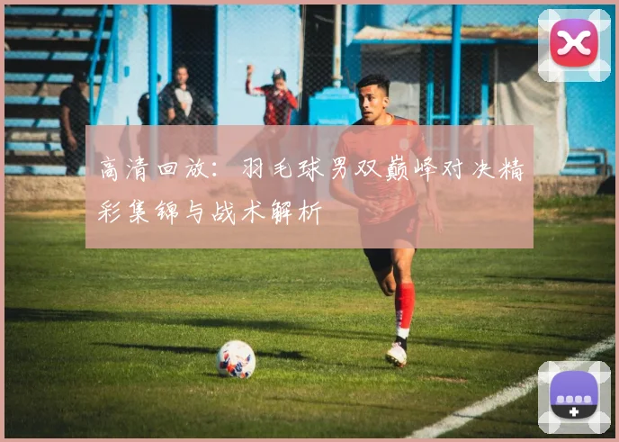 高清回放：羽毛球男双巅峰对决精彩集锦与战术解析