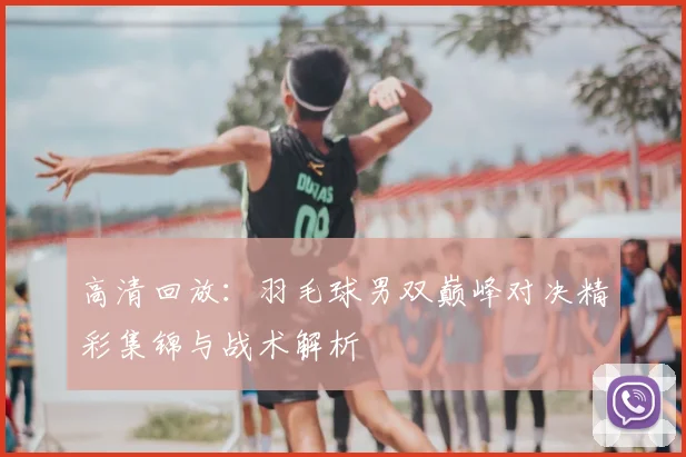 高清回放:羽毛球男双巅峰对决精彩集锦与战术解析